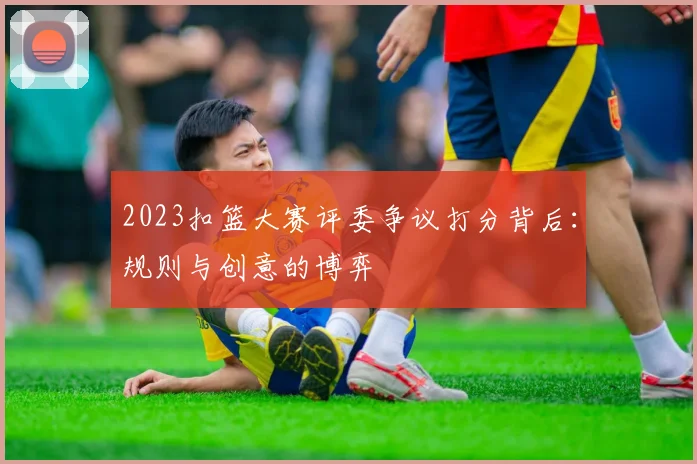 2023扣篮大赛评委争议打分背后：规则与创意的博弈