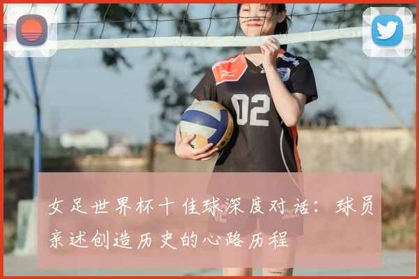 女足世界杯十佳球深度对话：球员亲述创造历史的心路历程