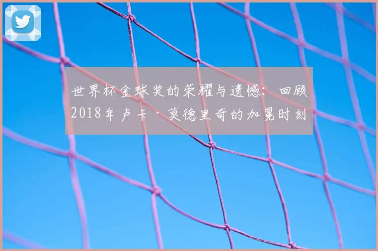 世界杯金球奖的荣耀与遗憾：回顾2018年卢卡·莫德里奇的加冕时刻