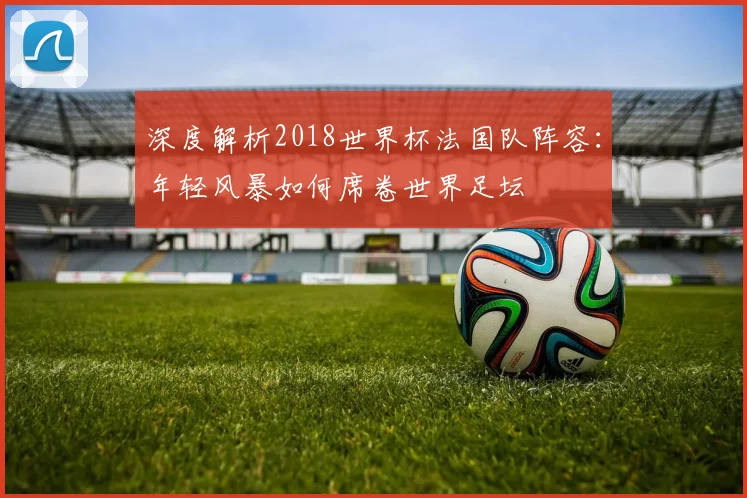深度解析2018世界杯法国队阵容:年轻风暴如何席卷世界足坛
