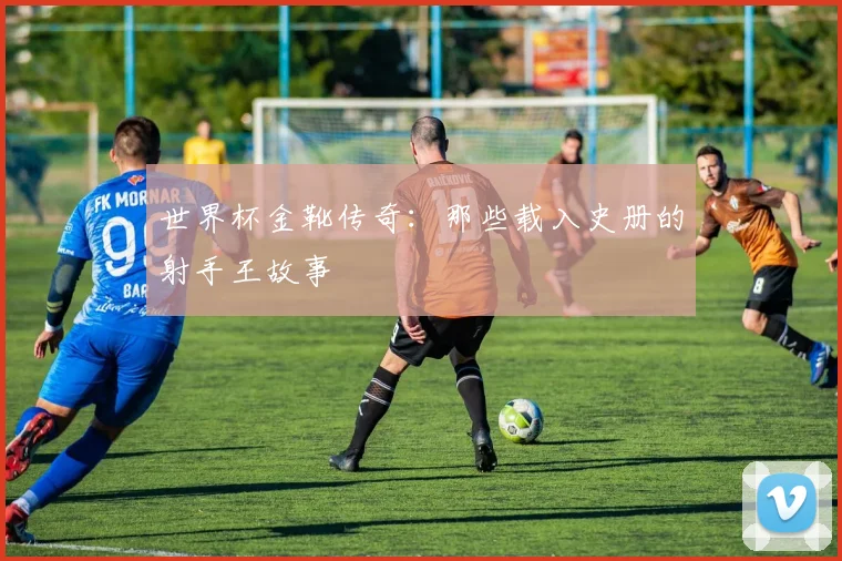 世界杯金靴传奇:那些载入史册的射手王故事