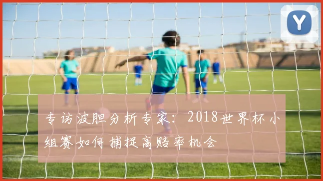 专访波胆分析专家:2018世界杯小组赛如何捕捉高赔率机会