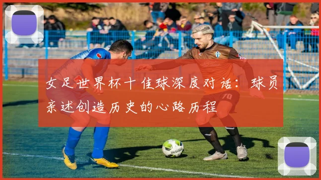 女足世界杯十佳球深度对话：球员亲述创造历史的心路历程
