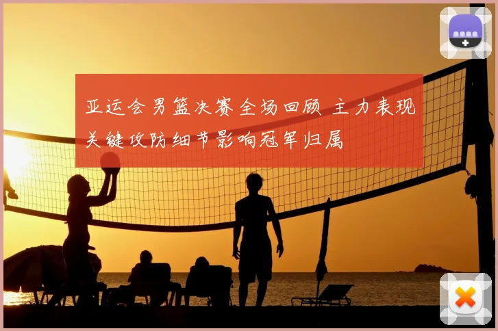亚运会男篮决赛全场回顾 主力表现关键攻防细节影响冠军归属