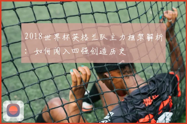 2018世界杯英格兰队主力框架解析：如何闯入四强创造历史