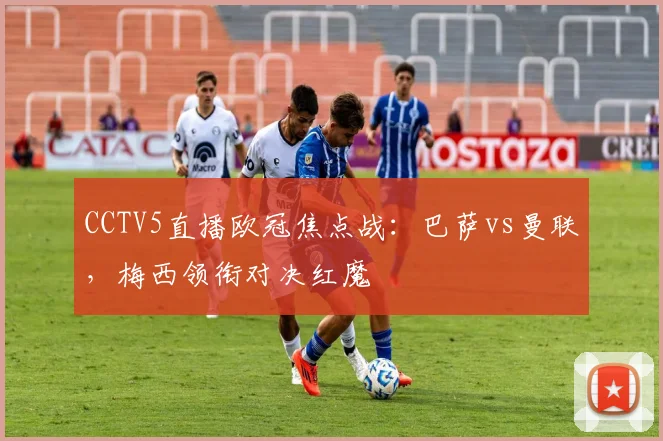 CCTV5直播欧冠焦点战：巴萨vs曼联，梅西领衔对决红魔