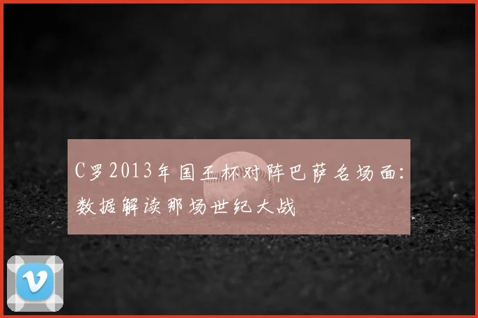 C罗2013年国王杯对阵巴萨名场面：数据解读那场世纪大战