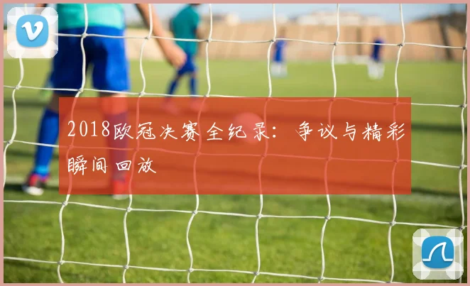 2018欧冠决赛全纪录：争议与精彩瞬间回放