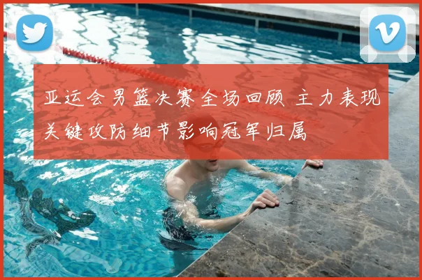 亚运会男篮决赛全场回顾 主力表现关键攻防细节影响冠军归属