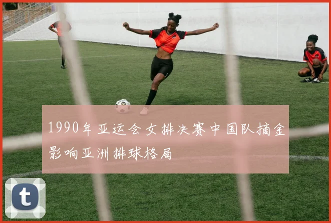 1990年亚运会女排决赛中国队摘金影响亚洲排球格局